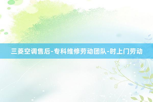 三菱空调售后-专科维修劳动团队-时上门劳动