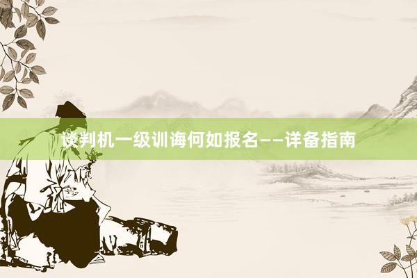 谈判机一级训诲何如报名——详备指南